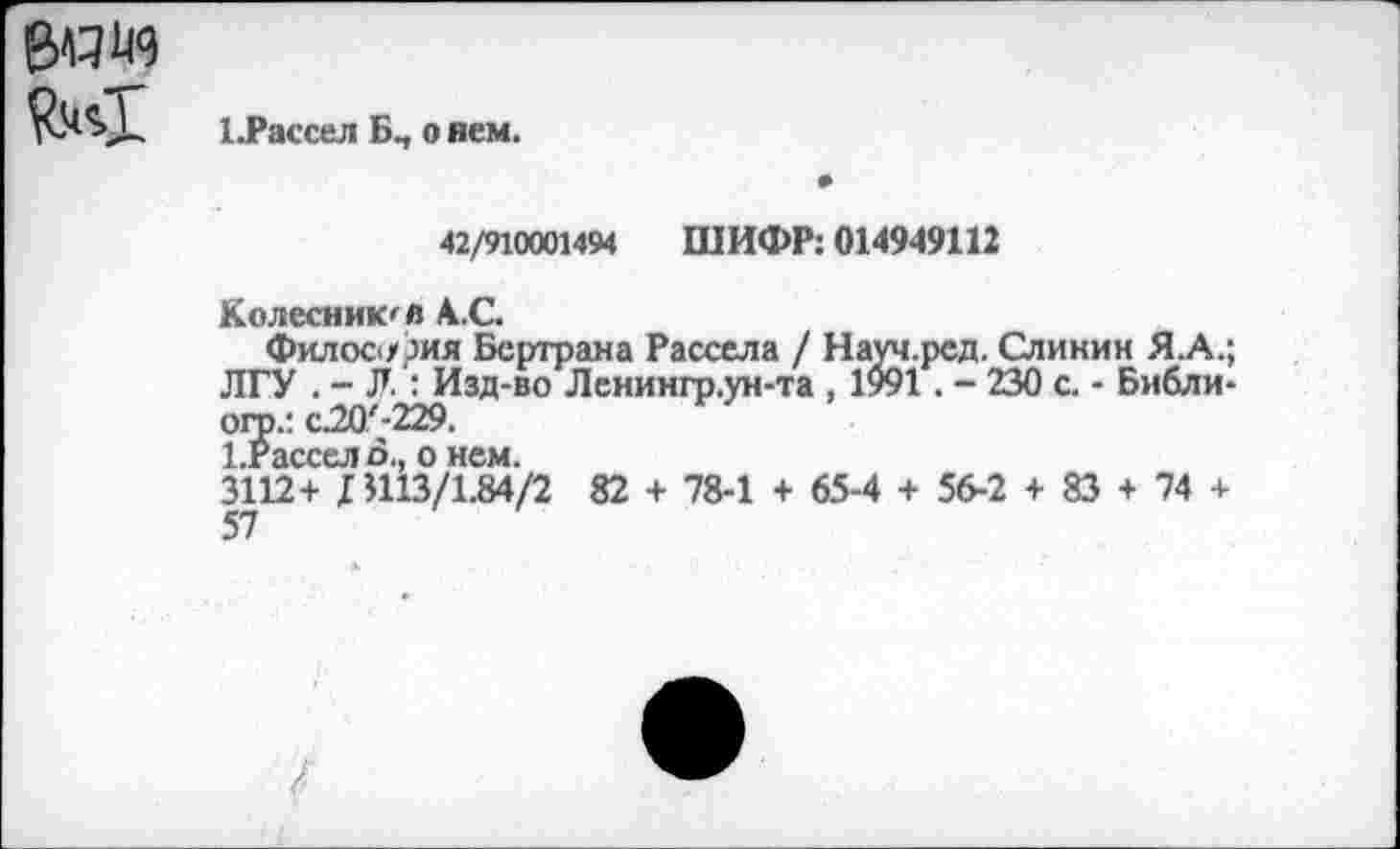 ﻿ЦРассел Бп о нем.
42/910001494 ШИФР: 014949112
Колесников АС.
Философия Бертрана Рассела / Науч.ред. Слинин Я.А.; ЛГУ . - Л : Изд-во Ленингр.ун-та , 1991. - 230 с. - Библи-ого.: с.20'-229.
1.Рассело., о нем.
3112+ Л113/1.84/2 82 + 78-1 + 65-4 + 56-2 + 83 + 74 +